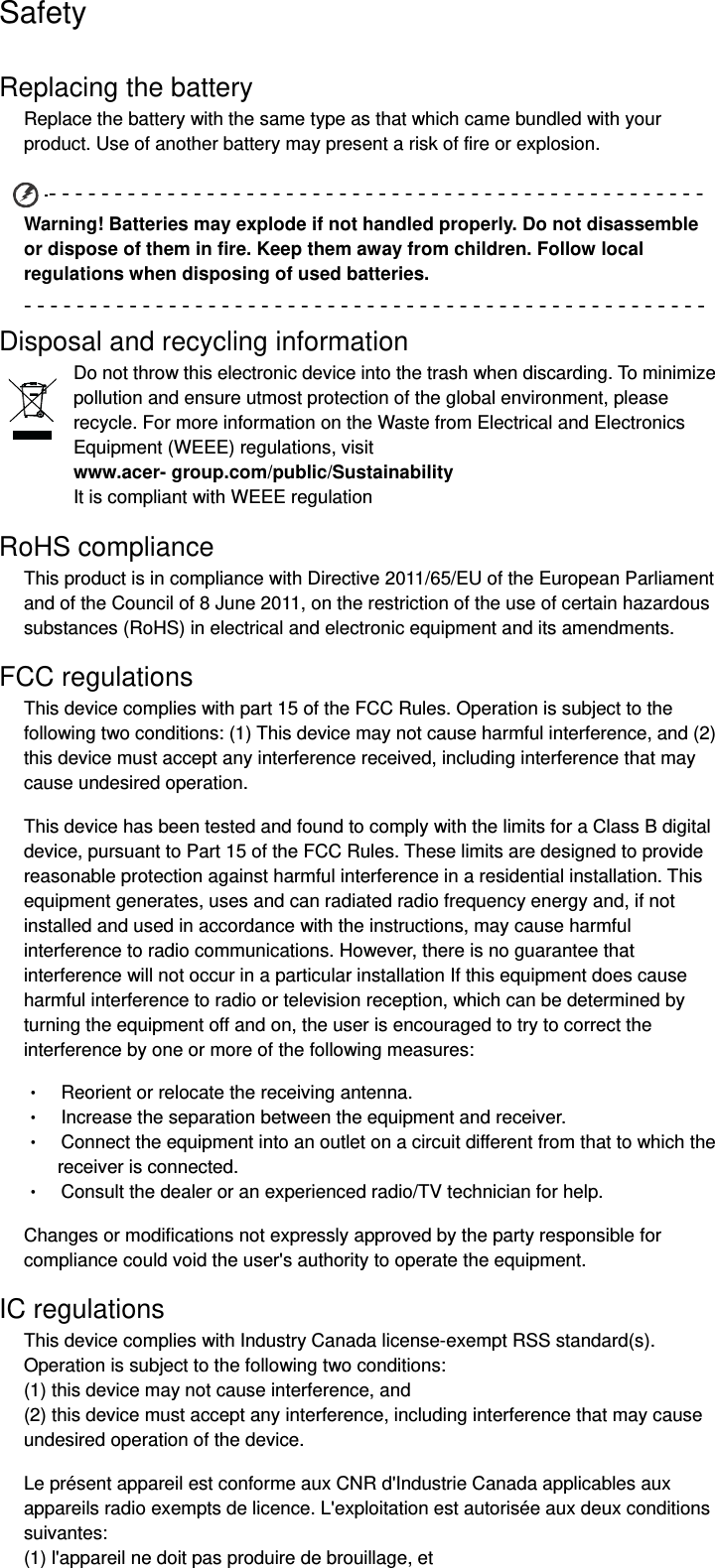 Safety Replacing the battery Replace the battery with the same type as that which came bundled with your product. Use of another battery may present a risk of fire or explosion. ‐‐‐‐‐‐‐‐‐‐‐‐‐‐‐‐‐‐‐‐‐‐‐‐‐‐‐‐‐‐‐‐‐‐‐‐‐‐‐‐‐‐‐‐‐‐‐‐‐‐Warning! Batteries may explode if not handled properly. Do not disassemble or dispose of them in fire. Keep them away from children. Follow local regulations when disposing of used batteries. ‐‐‐‐‐‐‐‐‐‐‐‐‐‐‐‐‐‐‐‐‐‐‐‐‐‐‐‐‐‐‐‐‐‐‐‐‐‐‐‐‐‐‐‐‐‐‐‐‐‐‐‐Disposal and recycling information Do not throw this electronic device into the trash when discarding. To minimize pollution and ensure utmost protection of the global environment, please recycle. For more information on the Waste from Electrical and Electronics Equipment (WEEE) regulations, visit   www.acer- group.com/public/Sustainability  It is compliant with WEEE regulation RoHS compliance This product is in compliance with Directive 2011/65/EU of the European Parliament and of the Council of 8 June 2011, on the restriction of the use of certain hazardous substances (RoHS) in electrical and electronic equipment and its amendments. FCC regulations This device complies with part 15 of the FCC Rules. Operation is subject to the following two conditions: (1) This device may not cause harmful interference, and (2) this device must accept any interference received, including interference that may cause undesired operation. This device has been tested and found to comply with the limits for a Class B digital device, pursuant to Part 15 of the FCC Rules. These limits are designed to provide reasonable protection against harmful interference in a residential installation. This equipment generates, uses and can radiated radio frequency energy and, if not installed and used in accordance with the instructions, may cause harmful interference to radio communications. However, there is no guarantee that interference will not occur in a particular installation If this equipment does cause harmful interference to radio or television reception, which can be determined by turning the equipment off and on, the user is encouraged to try to correct the interference by one or more of the following measures: •    Reorient or relocate the receiving antenna. •    Increase the separation between the equipment and receiver. •    Connect the equipment into an outlet on a circuit different from that to which the receiver is connected. •    Consult the dealer or an experienced radio/TV technician for help. Changes or modifications not expressly approved by the party responsible for compliance could void the user&apos;s authority to operate the equipment. IC regulations This device complies with Industry Canada license-exempt RSS standard(s). Operation is subject to the following two conditions:   (1) this device may not cause interference, and   (2) this device must accept any interference, including interference that may cause undesired operation of the device. Le présent appareil est conforme aux CNR d&apos;Industrie Canada applicables aux appareils radio exempts de licence. L&apos;exploitation est autorisée aux deux conditions suivantes:  (1) l&apos;appareil ne doit pas produire de brouillage, et   