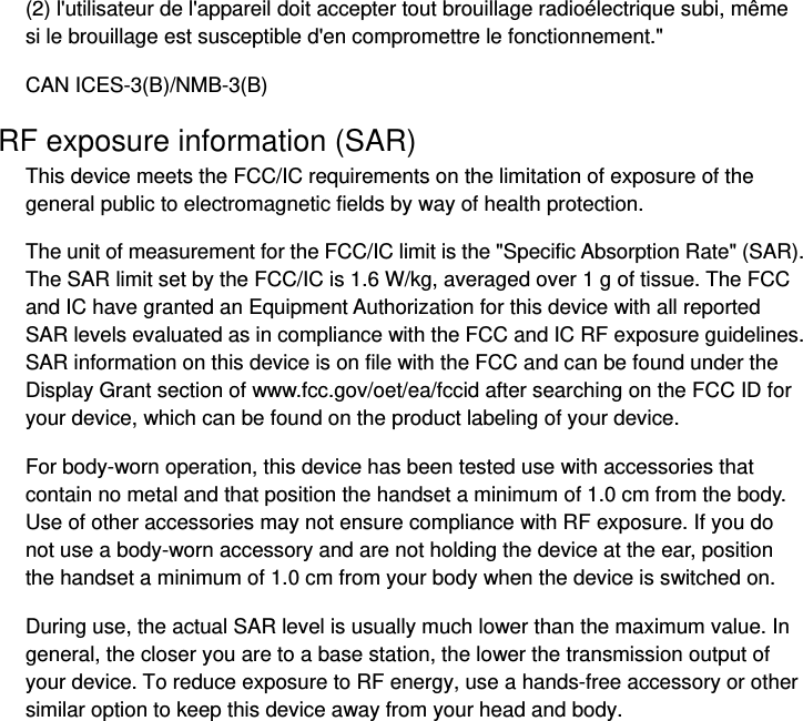 (2) l&apos;utilisateur de l&apos;appareil doit accepter tout brouillage radioélectrique subi, même si le brouillage est susceptible d&apos;en compromettre le fonctionnement.&quot; CAN ICES-3(B)/NMB-3(B) RF exposure information (SAR) This device meets the FCC/IC requirements on the limitation of exposure of the general public to electromagnetic fields by way of health protection.   The unit of measurement for the FCC/IC limit is the &quot;Specific Absorption Rate&quot; (SAR). The SAR limit set by the FCC/IC is 1.6 W/kg, averaged over 1 g of tissue. The FCC and IC have granted an Equipment Authorization for this device with all reported SAR levels evaluated as in compliance with the FCC and IC RF exposure guidelines. SAR information on this device is on file with the FCC and can be found under the Display Grant section of www.fcc.gov/oet/ea/fccid after searching on the FCC ID for your device, which can be found on the product labeling of your device.   For body-worn operation, this device has been tested use with accessories that contain no metal and that position the handset a minimum of 1.0 cm from the body. Use of other accessories may not ensure compliance with RF exposure. If you do not use a body-worn accessory and are not holding the device at the ear, position the handset a minimum of 1.0 cm from your body when the device is switched on. During use, the actual SAR level is usually much lower than the maximum value. In general, the closer you are to a base station, the lower the transmission output of your device. To reduce exposure to RF energy, use a hands-free accessory or other similar option to keep this device away from your head and body. 