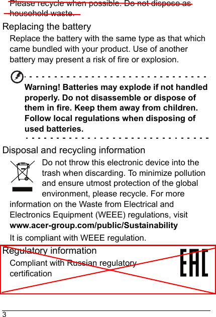 3Please recycle when possible. Do not dispose as household waste.Replacing the batteryReplace the battery with the same type as that which came bundled with your product. Use of another battery may present a risk of fire or explosion.Warning! Batteries may explode if not handled properly. Do not disassemble or dispose of them in fire. Keep them away from children. Follow local regulations when disposing of used batteries.Disposal and recycling informationDo not throw this electronic device into the trash when discarding. To minimize pollution and ensure utmost protection of the global environment, please recycle. For more information on the Waste from Electrical and Electronics Equipment (WEEE) regulations, visit www.acer-group.com/public/SustainabilityIt is compliant with WEEE regulation.Regulatory informationCompliant with Russian regulatory certification