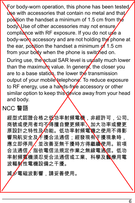 6For body-worn operation, this phone has been tested use with accessories that contain no metal and that position the handset a minimum of 1.5 cm from the body. Use of other accessories may not ensure compliance with RF exposure. If you do not use a body-worn accessory and are not holding the phone at the ear, position the handset a minimum of 1.5 cm from your body when the phone is switched on.During use, the actual SAR level is usually much lower than the maximum value. In general, the closer you are to a base station, the lower the transmission output of your mobile telephone. To reduce exposure to RF energy, use a hands-free accessory or other similar option to keep this device away from your head and body.NCC 警語經型式認證合格之低󰰯率射頻電機，非經許可，公司商號或使用者均不得擅自變更頻率󰰰大󰰯率或變更原設計之特性及󰰯能低󰰯率射頻電機之使用不得影響飛航安全及干擾合法通信；經發現有干擾現象時，應立即停用，並改善至無干擾時方得繼續使用前項合法通信，指依電信法規定作業之無線電通信低󰰯率射頻電機須忍受合法通信或工業科學及醫療用電波輻射性電機設備之干擾減少電磁波影響，請妥善使用