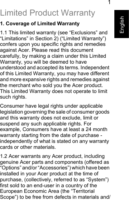 1EnglishLimited Product Warranty1. Coverage of Limited Warranty1.1 This limited warranty (see “Exclusions” and “Limitations” in Section 2) (“Limited Warranty”) confers upon you specific rights and remedies against Acer. Please read this document carefully, by making a claim under this Limited Warranty, you will be deemed to have understood and accepted its terms. Independent of this Limited Warranty, you may have different and more expansive rights and remedies against the merchant who sold you the Acer product. This Limited Warranty does not operate to limit such rights.Consumer have legal rights under applicable legislation governing the sale of consumer goods and this warranty does not exclude, limit or suspend any such applicable rights. For example, Consumers have at least a 24 month warranty starting from the date of purchase - independently of what is stated on any warranty cards or other materials.1.2 Acer warrants any Acer product, including genuine Acer parts and components (offered as “Options” and/or “Accessories”) which have been installed in your Acer product at the time of purchase, (collectively, referred to as “System”) first sold to an end-user in a country of the European Economic Area (the “Territorial Scope”) to be free from defects in materials and/