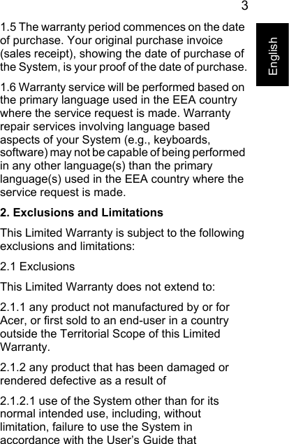 3English1.5 The warranty period commences on the date of purchase. Your original purchase invoice (sales receipt), showing the date of purchase of the System, is your proof of the date of purchase.1.6 Warranty service will be performed based on the primary language used in the EEA country where the service request is made. Warranty repair services involving language based aspects of your System (e.g., keyboards, software) may not be capable of being performed in any other language(s) than the primary language(s) used in the EEA country where the service request is made.2. Exclusions and LimitationsThis Limited Warranty is subject to the following exclusions and limitations:2.1 ExclusionsThis Limited Warranty does not extend to:2.1.1 any product not manufactured by or for Acer, or first sold to an end-user in a country outside the Territorial Scope of this Limited Warranty.2.1.2 any product that has been damaged or rendered defective as a result of 2.1.2.1 use of the System other than for its normal intended use, including, without limitation, failure to use the System in accordance with the User’s Guide that 