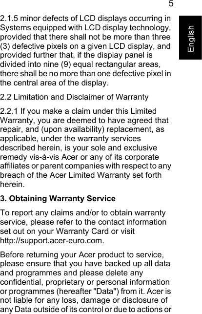 5English2.1.5 minor defects of LCD displays occurring in Systems equipped with LCD display technology, provided that there shall not be more than three (3) defective pixels on a given LCD display, and provided further that, if the display panel is divided into nine (9) equal rectangular areas, there shall be no more than one defective pixel in the central area of the display.2.2 Limitation and Disclaimer of Warranty2.2.1 If you make a claim under this Limited Warranty, you are deemed to have agreed that repair, and (upon availability) replacement, as applicable, under the warranty services described herein, is your sole and exclusive remedy vis-à-vis Acer or any of its corporate affiliates or parent companies with respect to any breach of the Acer Limited Warranty set forth herein.3. Obtaining Warranty ServiceTo report any claims and/or to obtain warranty service, please refer to the contact information set out on your Warranty Card or visit http://support.acer-euro.com.Before returning your Acer product to service, please ensure that you have backed up all data and programmes and please delete any confidential, proprietary or personal information or programmes (hereafter &quot;Data&quot;) from it. Acer is not liable for any loss, damage or disclosure of any Data outside of its control or due to actions or 