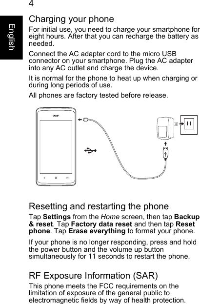  4EnglishCharging your phoneFor initial use, you need to charge your smartphone for eight hours. After that you can recharge the battery as needed.Connect the AC adapter cord to the micro USB connector on your smartphone. Plug the AC adapter into any AC outlet and charge the device.It is normal for the phone to heat up when charging or during long periods of use.All phones are factory tested before release.Resetting and restarting the phoneTap Settings from the Home screen, then tap Backup &amp; reset. Tap Factory data reset and then tap Reset phone. Tap Erase everything to format your phone.If your phone is no longer responding, press and hold the power button and the volume up button simultaneously for 11 seconds to restart the phone.RF Exposure Information (SAR)This phone meets the FCC requirements on the limitation of exposure of the general public to electromagnetic fields by way of health protection.