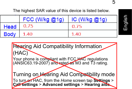 5EnglishThe highest SAR value of this device is listed below.Hearing Aid Compatibility Information (HAC)Your phone is compliant with FCC HAC regulations (ANSIC63.19-2007) and rated as M3 and T3 rating.Turning on Hearing Aid Compatibility modeTo turn on HAC, from the Home screen tap Settings &gt; Call settings &gt; Advanced settings &gt; Hearing aids.FCC (W/kg @ 1 g)Head XXXXXXXXXBody XXXXXXXXX