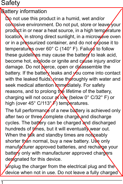 1SafetyBattery informationDo not use this product in a humid, wet and/or corrosive environment. Do not put, store or leave your product in or near a heat source, in a high temperature location, in strong direct sunlight, in a microwave oven or in a pressurized container, and do not expose it to temperatures over 60° C (140° F). Failure to follow these guidelines may cause the battery to leak acid, become hot, explode or ignite and cause injury and/or damage. Do not pierce, open or disassemble the battery. If the battery leaks and you come into contact with the leaked fluids, rinse thoroughly with water and seek medical attention immediately. For safety reasons, and to prolong the lifetime of the battery, charging will not occur at low (below 0° C/32° F) or high (over 45° C/113° F) temperatures.The full performance of a new battery is achieved only after two or three complete charge and discharge cycles. The battery can be charged and discharged hundreds of times, but it will eventually wear out. When the talk and standby times are noticeably shorter than normal, buy a new battery. Use only manufacturer approved batteries, and recharge your battery only with manufacturer approved chargers designated for this device.Unplug the charger from the electrical plug and the device when not in use. Do not leave a fully charged 