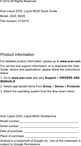 Product informationFor detailed product information, please go to www.acer.com.For service and support information, or to download the User Guide, drivers and applications, please follow the instructions below:1. Go to www.acer.com and click Support &gt; DRIVERS AND MANUALS.2. Select appropriate items from Group &gt; Series &gt; Products.3. Select the operating system from the drop-down menu.© 2014 All Rights ReservedAcer Liquid Z220, Liquid M220 Quick GuideModel: Z220, M220This revision: 01/2015Acer Liquid Z220, Liquid M220 SmartphoneModel number:____________________________________Serial number: ____________________________________Date of purchase: _________________________________Place of purchase: ________________________________Android is a trademark of Google Inc. Use of this trademark is subject to Google Permissions.