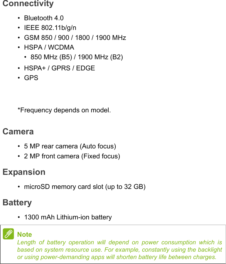 Connectivity• Bluetooth 4.0• IEEE 802.11b/g/n• GSM 850 / 900 / 1800 / 1900 MHz•HSPA / WCDMA•850 MHz (B5) / 1900 MHz (B2)• HSPA+ / GPRS / EDGE•GPS*Frequency depends on model.Camera• 5 MP rear camera (Auto focus)• 2 MP front camera (Fixed focus)Expansion• microSD memory card slot (up to 32 GB)Battery• 1300 mAh Lithium-ion batteryNoteLength of battery operation will depend on power consumption which is based on system resource use. For example, constantly using the backlight or using power-demanding apps will shorten battery life between charges.