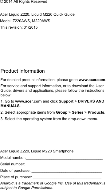 Product informationFor detailed product information, please go to www.acer.com.For service and support information, or to download the User Guide, drivers and applications, please follow the instructions below:1. Go to www.acer.com and click Support &gt; DRIVERS AND MANUALS.2. Select appropriate items from Group &gt; Series &gt; Products.3. Select the operating system from the drop-down menu.© 2014 All Rights ReservedAcer Liquid Z220, Liquid M220 Quick Guide Model: Z220AWS, M220AWSThis revision: 01/2015Acer Liquid Z220, Liquid M220 SmartphoneModel number:____________________________________Serial number: ____________________________________Date of purchase: _________________________________Place of purchase: ________________________________Android is a trademark of Google Inc. Use of this trademark is subject to Google Permissions.