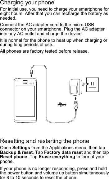 Charging your phoneFor initial use, you need to charge your smartphone for eight hours. After that you can recharge the battery as needed.Connect the AC adapter cord to the micro USB connector on your smartphone. Plug the AC adapter into any AC outlet and charge the device.It is normal for the phone to heat up when charging or during long periods of use.All phones are factory tested before release.Resetting and restarting the phoneOpen Settings from the Applications menu, then tap Backup &amp; reset. Tap Factory data reset and then tap Reset phone. Tap Erase everything to format your phone.If your phone is no longer responding, press and hold the power button and volume up button simultaneously for 8 to 10 seconds to reset the phone.