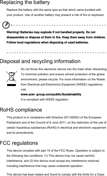 Replacing the battery Replace the battery with the same type as that which came bundled with your product. Use of another battery may present a risk of fire or explosion. - - - - - - - - - - - - - - - - - - - - - - - - - - - - - - - - - - - - -  Warning! Batteries may explode if not handled properly. Do not disassemble or dispose of them in fire. Keep them away from children. Follow local regulations when disposing of used batteries. - - - - - - - - - - - - - - - - - - - - - - - - - - - - - - - - - - - - - - - -  Disposal and recycling information Do not throw this electronic device into the trash when discarding. To minimize pollution and ensure utmost protection of the global environment, please recycle. For more information on the Waste from Electrical and Electronics Equipment (WEEE) regulations, visit  www.acer- group.com/public/Sustainability  It is compliant with WEEE regulation RoHS compliance This product is in compliance with Directive 2011/65/EU of the European Parliament and of the Council of 8 June 2011, on the restriction of the use of certain hazardous substances (RoHS) in electrical and electronic equipment and its amendments. FCC regulations This device complies with part 15 of the FCC Rules. Operation is subject to the following two conditions: (1) This device may not cause harmful interference, and (2) this device must accept any interference received, including interference that may cause undesired operation. This device has been tested and found to comply with the limits for a Class 