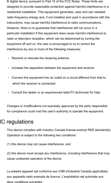 B digital device, pursuant to Part 15 of the FCC Rules. These limits are designed to provide reasonable protection against harmful interference in a residential installation. This equipment generates, uses and can radiated radio frequency energy and, if not installed and used in accordance with the instructions, may cause harmful interference to radio communications. However, there is no guarantee that interference will not occur in a particular installation If this equipment does cause harmful interference to radio or television reception, which can be determined by turning the equipment off and on, the user is encouraged to try to correct the interference by one or more of the following measures: •Reorient or relocate the receiving antenna. •Increase the separation between the equipment and receiver. •Connect the equipment into an outlet on a circuit different from that to which the receiver is connected. •Consult the dealer or an experienced radio/TV technician for help.Changes or modifications not expressly approved by the party responsible for compliance could void the user&apos;s authority to operate the equipment. IC regulations This device complies with Industry Canada license-exempt RSS standard(s). Operation is subject to the following two conditions:  (1) this device may not cause interference, and  (2) this device must accept any interference, including interference that may cause undesired operation of the device. Le présent appareil est conforme aux CNR d&apos;Industrie Canada applicables aux appareils radio exempts de licence. L&apos;exploitation est autorisée aux deux conditions suivantes:  