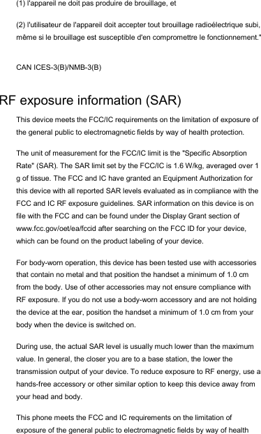 (1) l&apos;appareil ne doit pas produire de brouillage, et  (2) l&apos;utilisateur de l&apos;appareil doit accepter tout brouillage radioélectrique subi, même si le brouillage est susceptible d&apos;en compromettre le fonctionnement.&quot; CAN ICES-3(B)/NMB-3(B) RF exposure information (SAR) This device meets the FCC/IC requirements on the limitation of exposure of the general public to electromagnetic fields by way of health protection.  The unit of measurement for the FCC/IC limit is the &quot;Specific Absorption Rate&quot; (SAR). The SAR limit set by the FCC/IC is 1.6 W/kg, averaged over 1 g of tissue. The FCC and IC have granted an Equipment Authorization for this device with all reported SAR levels evaluated as in compliance with the FCC and IC RF exposure guidelines. SAR information on this device is on file with the FCC and can be found under the Display Grant section of www.fcc.gov/oet/ea/fccid after searching on the FCC ID for your device, which can be found on the product labeling of your device.  For body-worn operation, this device has been tested use with accessories that contain no metal and that position the handset a minimum of 1.0 cm from the body. Use of other accessories may not ensure compliance with RF exposure. If you do not use a body-worn accessory and are not holding the device at the ear, position the handset a minimum of 1.0 cm from your body when the device is switched on. During use, the actual SAR level is usually much lower than the maximum value. In general, the closer you are to a base station, the lower the transmission output of your device. To reduce exposure to RF energy, use a hands-free accessory or other similar option to keep this device away from your head and body. This phone meets the FCC and IC requirements on the limitation of exposure of the general public to electromagnetic fields by way of health 