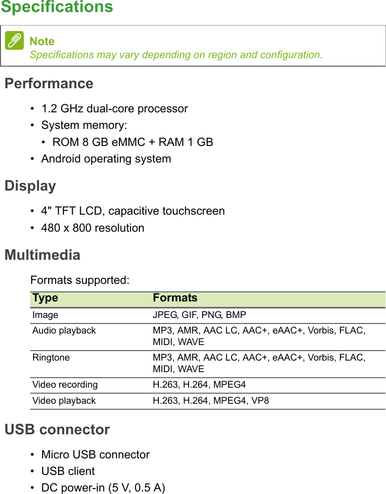 SpecificationsPerformance• 1.2 GHz dual-core processor• System memory:• ROM 8 GB eMMC + RAM 1 GB• Android operating systemDisplay• 4&quot; TFT LCD, capacitive touchscreen• 480 x 800 resolutionMultimediaFormats supported:USB connector• Micro USB connector• USB client• DC power-in (5 V, 0.5 A)NoteSpecifications may vary depending on region and configuration.Type FormatsImage JPEG, GIF, PNG, BMPAudio playback MP3, AMR, AAC LC, AAC+, eAAC+, Vorbis, FLAC, MIDI, WAVERingtone MP3, AMR, AAC LC, AAC+, eAAC+, Vorbis, FLAC, MIDI, WAVEVideo recording H.263, H.264, MPEG4Video playback H.263, H.264, MPEG4, VP8