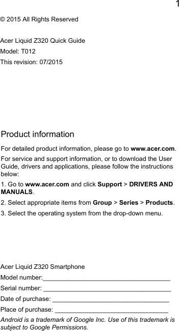 1EnglishProduct informationFor detailed product information, please go to www.acer.com.For service and support information, or to download the User Guide, drivers and applications, please follow the instructions below:1. Go to www.acer.com and click Support &gt; DRIVERS AND MANUALS.2. Select appropriate items from Group &gt; Series &gt; Products.3. Select the operating system from the drop-down menu.© 2015 All Rights ReservedAcer Liquid Z320 Quick GuideModel: T012This revision: 07/2015Acer Liquid Z320 SmartphoneModel number:____________________________________Serial number: ____________________________________Date of purchase: _________________________________Place of purchase: ________________________________Android is a trademark of Google Inc. Use of this trademark is subject to Google Permissions.
