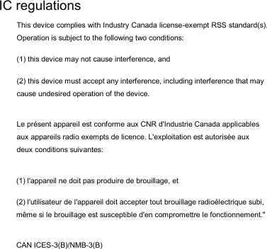 (1) l&apos;appareil ne doit pas produire de brouillage, et  (2) l&apos;utilisateur de l&apos;appareil doit accepter tout brouillage radioélectrique subi, même si le brouillage est susceptible d&apos;en compromettre le fonctionnement.&quot; CAN ICES-3(B)/NMB-3(B) IC regulations This device complies with Industry Canada license-exempt RSS standard(s). Operation is subject to the following two conditions:  (1) this device may not cause interference, and  (2) this device must accept any interference, including interference that may cause undesired operation of the device. Le présent appareil est conforme aux CNR d&apos;Industrie Canada applicables aux appareils radio exempts de licence. L&apos;exploitation est autorisée aux deux conditions suivantes:  
