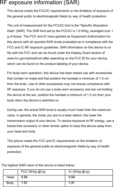 The highest SAR value of this device is listed below:      RF exposure information (SAR) This device meets the FCC/IC requirements on the limitation of exposure of the general public to electromagnetic fields by way of health protection.  The unit of measurement for the FCC/IC limit is the &quot;Specific Absorption Rate&quot; (SAR). The SAR limit set by the FCC/IC is 1.6 W/kg, averaged over 1 g of tissue. The FCC and IC have granted an Equipment Authorization for this device with all reported SAR levels evaluated as in compliance with the FCC and IC RF exposure guidelines. SAR information on this device is on file with the FCC and can be found under the Display Grant section of www.fcc.gov/oet/ea/fccid after searching on the FCC ID for your device, which can be found on the product labeling of your device.  For body-worn operation, this device has been tested use with accessories that contain no metal and that position the handset a minimum of 1.0 cm from the body. Use of other accessories may not ensure compliance with RF exposure. If you do not use a body-worn accessory and are not holding the device at the ear, position the handset a minimum of 1.0 cm from your body when the device is switched on. During use, the actual SAR level is usually much lower than the maximum value. In general, the closer you are to a base station, the lower the transmission output of your device. To reduce exposure to RF energy, use a hands-free accessory or other similar option to keep this device away from your head and body. This phone meets the FCC and IC requirements on the limitation of exposure of the general public to electromagnetic fields by way of health protection.  1.310.54IC (W/kg @1g) 31.1Body 54.0HeadFCC (W/kg @1g) 
