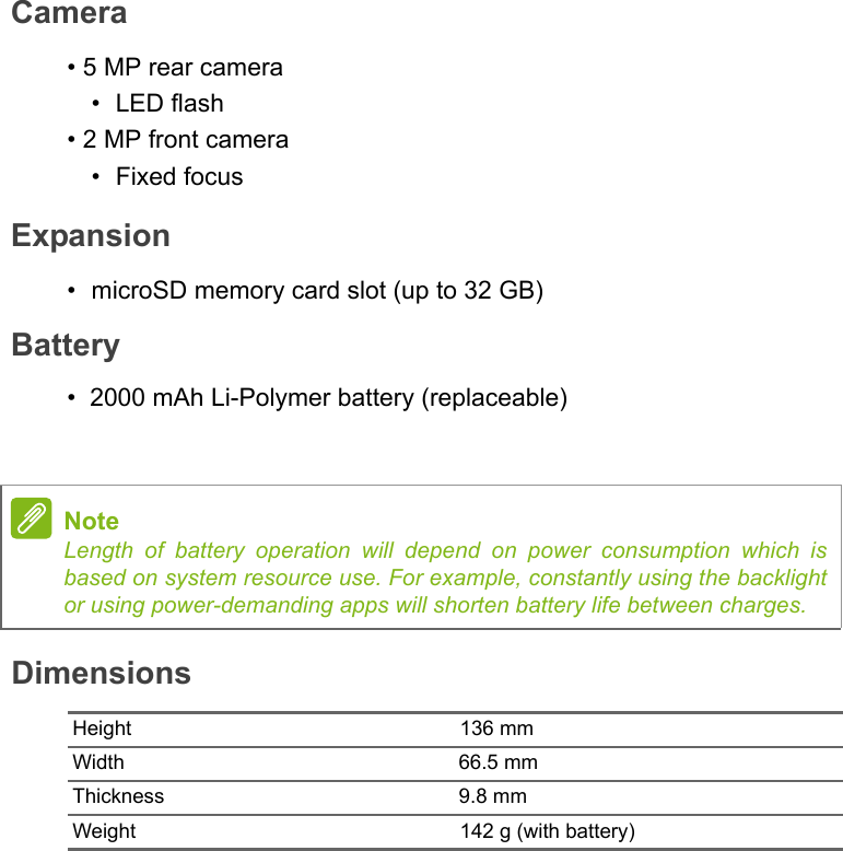 DimensionsHeight 136 mmWidth                                                           66.5 mmThickness                                                    9.8 mmWeight 142 g (with battery)NoteLength of battery operation will depend on power consumption which is based on system resource use. For example, constantly using the backlight or using power-demanding apps will shorten battery life between charges.Camera• 5 MP rear camera•LED flash• 2 MP front camera• Fixed focusExpansion• microSD memory card slot (up to 32 GB)Battery•  2000 mAh Li-Polymer battery (replaceable)