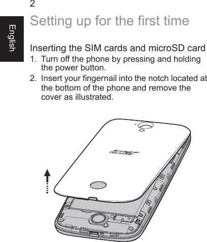 2EnglishSetting up for the first timeInserting the SIM cards and microSD card1. Turn off the phone by pressing and holdingthe power button.2. Insert your fingernail into the notch located atthe bottom of the phone and remove the cover as illustrated.