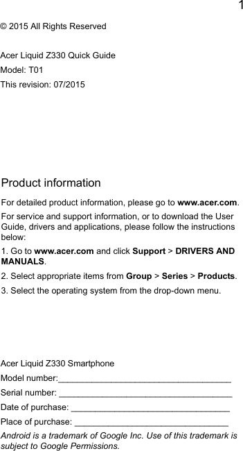 1EnglishProduct informationFor detailed product information, please go to www.acer.com.For service and support information, or to download the User Guide, drivers and applications, please follow the instructions below:1. Go to www.acer.com and click Support &gt; DRIVERS AND MANUALS.2. Select appropriate items from Group &gt; Series &gt; Products.3. Select the operating system from the drop-down menu.© 2015 All Rights ReservedAcer Liquid Z330 Quick GuideModel: T01This revision: 07/2015Acer Liquid Z330 SmartphoneModel number:____________________________________Serial number: ____________________________________Date of purchase: _________________________________Place of purchase: ________________________________Android is a trademark of Google Inc. Use of this trademark is subject to Google Permissions.