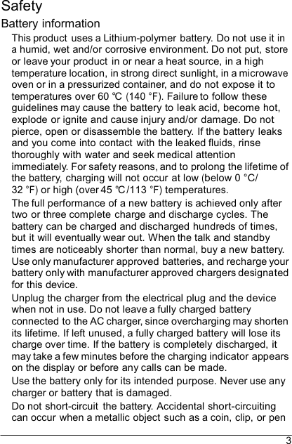 3  Safety Battery information This product  uses a Lithium-polymer battery. Do not use it in a humid, wet and/or corrosive environment. Do not put, store or leave your product in or near a heat source, in a high temperature location, in strong direct sunlight, in a microwave oven or in a pressurized container, and do not expose it to temperatures over 60 °C  (140 °F). Failure to follow these guidelines may cause the battery to leak acid, become hot, explode or ignite and cause injury and/or damage. Do not pierce, open or disassemble the battery. If the battery leaks and you come into contact  with the leaked fluids, rinse thoroughly with water and seek medical attention immediately. For safety reasons, and to prolong the lifetime of the battery, charging will not occur at low (below 0 °C/ 32 °F) or high (over 45 °C /113 °F) temperatures. The full performance of a new battery is achieved only after two or three complete charge and discharge cycles. The battery can be charged and discharged hundreds of times, but it will eventually wear out. When the talk and standby times are noticeably shorter than normal, buy a new battery. Use only manufacturer approved batteries, and recharge your battery only with manufacturer approved chargers designated for this device. Unplug the charger from the electrical plug and the device when not in use. Do not leave a fully charged battery connected to the AC charger, since overcharging may shorten its lifetime. If left unused, a fully charged battery will lose its charge over time. If the battery is completely discharged, it may take a few minutes before the charging indicator appears on the display or before any calls can be made. Use the battery only for its intended purpose. Never use any charger or battery that is damaged. Do not short-circuit  the battery. Accidental short-circuiting can occur when a metallic object such as a coin, clip, or pen 
