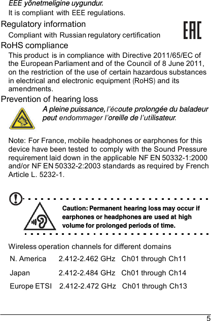 5 EEE yönetmeligine uygundur.It is compliant  with EEE regulations. Regulatory information Compliant with Russian regulatory certification RoHS compliance This product is in compliance with Directive 2011/65/EC of the European Parliament and of the Council of 8 June 2011, on the restriction of the use of certain hazardous substances in electrical and electronic equipment (RoHS) and its amendments. Prevention of hearing loss A pleine puissance, l’écoute prolongée du baladeur peut endommager l’oreille de l’utilisateur. Note: For France, mobile headphones or earphones for this device have been tested to comply with the Sound Pressure requirement laid down in the applicable NF EN 50332-1:2000 and/or NF EN 50332-2:2003 standards as required by French Article L. 5232-1. Caution: Permanent hearing loss may occur if earphones or headphones are used at high volume for prolonged periods of time. Wireless operation channels for different domains N. America  2.412-2.462 GHz   Ch01 through Ch11 Japan  2.412-2.484 GHz   Ch01 through Ch14 Europe ETSI    2.412-2.472 GHz   Ch01 through Ch13 