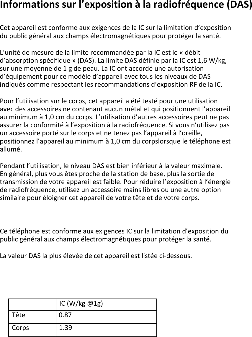 Informationssurl’expositionàlaradiofréquence(DAS)CetappareilestconformeauxexigencesdelaICsurlalimitationd’expositiondupublicgénéralauxchampsélectromagnétiquespourprotégerlasanté.L’unitédemesuredelalimiterecommandéeparlaICestle«débitd’absorptionspécifique»(DAS).LalimiteDASdéfinieparlaICest1,6W/kg,surunemoyennede1gdepeau.LaIContaccordéuneautorisationd’équipementpourcemodèled’appareilavectouslesniveauxdeDASindiquéscommerespectantlesrecommandationsd’expositionRFdelaIC.Pourl’utilisationsurlecorps,cetappareilaététestépouruneutilisationavecdesaccessoiresnecontenantaucunmétaletquipositionnentl’appareilauminimumà1,0cmducorps.L’utilisationd’autresaccessoirespeutnepasassurerlaconformitéàl’expositionàlaradiofréquence.Sivousn’utilisezpasunaccessoireportésurlecorpsetnetenezpasl’appareilàl’oreille,positionnezl’appareilauminimumà1,0cmducorpslorsqueletéléphoneestallumé.Pendantl’utilisation,leniveauDASestbieninférieuràlavaleurmaximale.Engénéral,plusvousêtesprochedelastationdebase,pluslasortiedetransmissiondevotreappareilestfaible.Pourréduirel’expositionàl’énergiederadiofréquence,utilisezunaccessoiremainslibresouuneautreoptionsimilairepouréloignercetappareildevotretêteetdevotrecorps.CetéléphoneestconformeauxexigencesICsurlalimitationd’expositiondupublicgénéralauxchampsélectromagnétiquespourprotégerlasanté.LavaleurDASlaplusélevéedecetappareilestlistéeci‐dessous.IC(W/kg@1g)Tête                   0.87Corps                 1.39