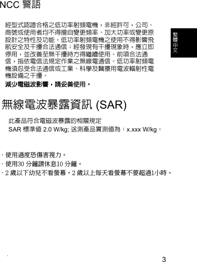 3繁 體 中 文NCC 警語經型式認證合格之低功率射頻電機，非經許可，公司、商號或使用者均不得擅自變更頻率、加大功率或變更原設計之特性及功能。低功率射頻電機之使用不得影響飛航安全及干擾合法通信；經發現有干擾現象時，應立即停用，並改善至無干擾時方得繼續使用。前項合法通信，指依電信法規定作業之無線電通信。低功率射頻電機須忍受合法通信或工業、科學及醫療用電波輻射性電機設備之干擾。減少電磁波影響，請妥善使用。無線電波暴露資訊 (SAR)此產品符合電磁波暴露的相關規定SAR 標準值 2.0 W/kg; 送測產品實測值為：x.xxx W/kg。．使用過度恐傷害視力。．使用30 分鐘請休息10 分鐘。．2 歲以下幼兒不看螢幕，2 歲以上每天看螢幕不要超過1小時。