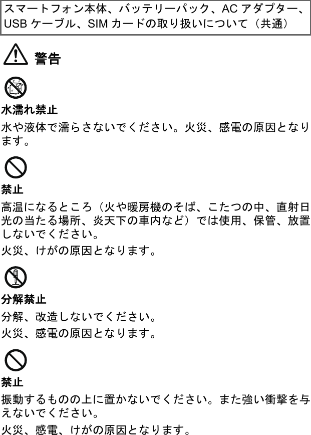 警告水濡れ禁止水や液体で濡らさないでください。火災、感電の原因となります。禁止高温になるところ（火や暖房機のそば、こたつの中、直射日光の当たる場所、炎天下の車内など）では使用、保管、放置しないでください。火災、けがの原因となります。分解禁止分解、改造しないでください。火災、感電の原因となります。禁止振動するものの上に置かないでください。また強い衝撃を与えないでください。火災、感電、けがの原因となります。スマートフォン本体、バッテリーパック、AC アダプター、USB ケーブル、SIM カードの取り扱いについて（共通）