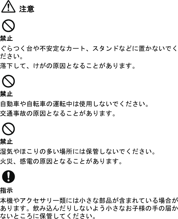 注意禁止ぐらつく台や不安定なカート、スタンドなどに置かないでください。落下して、けがの原因となることがあります。禁止自動車や自転車の運転中は使用しないでください。交通事故の原因となることがあります。禁止湿気やほこりの多い場所には保管しないでください。火災、感電の原因となることがあります。指示本機やアクセサリー類には小さな部品が含まれている場合があります。飲み込んだりしないよう小さなお子様の手の届かないところに保管してください。