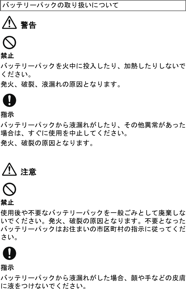 警告禁止バッテリーパックを火中に投入したり、加熱したりしないでください。発火、破裂、液漏れの原因となります。指示バッテリーパックから液漏れがしたり、その他異常があった場合は、すぐに使用を中止してください。発火、破裂の原因となります。注意禁止使用後や不要なバッテリーパックを一般ごみとして廃棄しないでください。発火、破裂の原因となります。不要となったバッテリーパックはお住まいの市区町村の指示に従ってください。指示バッテリーパックから液漏れがした場合、顔や手などの皮膚に液をつけないでください。バッテリーパックの取り扱いについて