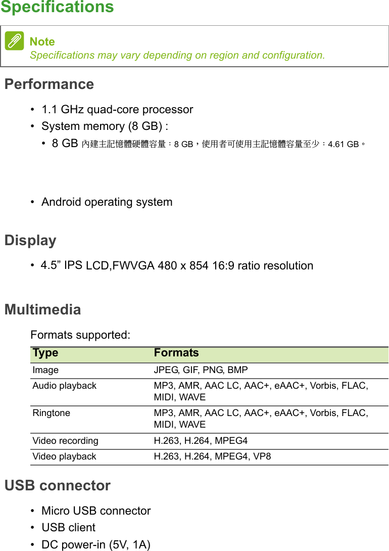 SpecificationsPerformance• 1.1 GHz quad-core processor•System memory (8 GB) :•8 GB 內建主記憶體硬體容量：8 GB，使用者可使用主記憶體容量至少：4.61 GB。• Android operating systemDisplay•4.5” IPS LCD,FWVGA 480 x 854 16:9 ratio resolutionMultimediaFormats supported:USB connector• Micro USB connector• USB client• DC power-in (5V, 1A)NoteSpecifications may vary depending on region and configuration.Type FormatsImage JPEG, GIF, PNG, BMPAudio playback MP3, AMR, AAC LC, AAC+, eAAC+, Vorbis, FLAC, MIDI, WAVERingtone MP3, AMR, AAC LC, AAC+, eAAC+, Vorbis, FLAC, MIDI, WAVEVideo recording H.263, H.264, MPEG4Video playback H.263, H.264, MPEG4, VP8