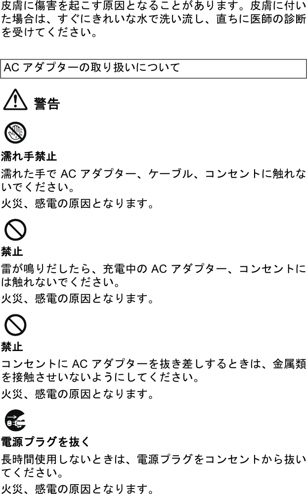 皮膚に傷害を起こす原因となることがあります。皮膚に付いた場合は、すぐにきれいな水で洗い流し、直ちに医師の診断を受けてください。警告濡れ手禁止濡れた手で AC アダプター、ケーブル、コンセントに触れないでください。火災、感電の原因となります。禁止雷が鳴りだしたら、充電中の AC アダプター、コンセントには触れないでください。火災、感電の原因となります。禁止コンセントに AC アダプターを抜き差しするときは、金属類を接触させいないようにしてください。火災、感電の原因となります。電源プラグを抜く長時間使用しないときは、電源プラグをコンセントから抜いてください。火災、感電の原因となります。AC アダプターの取り扱いについて