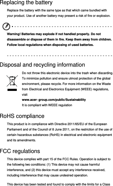 Replacing the battery Replace the battery with the same type as that which came bundled with your product. Use of another battery may present a risk of fire or explosion. - - - - - - - - - - - - - - - - - - - - - - - - - - - - - - - - - - - - -  Warning! Batteries may explode if not handled properly. Do not disassemble or dispose of them in fire. Keep them away from children. Follow local regulations when disposing of used batteries. - - - - - - - - - - - - - - - - - - - - - - - - - - - - - - - - - - - - - - - -  Disposal and recycling information Do not throw this electronic device into the trash when discarding. To minimize pollution and ensure utmost protection of the global environment, please recycle. For more information on the Waste from Electrical and Electronics Equipment (WEEE) regulations, visit  www.acer- group.com/public/Sustainability  It is compliant with WEEE regulation RoHS compliance This product is in compliance with Directive 2011/65/EU of the European Parliament and of the Council of 8 June 2011, on the restriction of the use of certain hazardous substances (RoHS) in electrical and electronic equipment and its amendments. FCC regulations This device complies with part 15 of the FCC Rules. Operation is subject to the following two conditions: (1) This device may not cause harmful interference, and (2) this device must accept any interference received, including interference that may cause undesired operation. This device has been tested and found to comply with the limits for a Class 