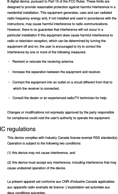 B digital device, pursuant to Part 15 of the FCC Rules. These limits are designed to provide reasonable protection against harmful interference in a residential installation. This equipment generates, uses and can radiated radio frequency energy and, if not installed and used in accordance with the instructions, may cause harmful interference to radio communications. However, there is no guarantee that interference will not occur in a particular installation If this equipment does cause harmful interference to radio or television reception, which can be determined by turning the equipment off and on, the user is encouraged to try to correct the interference by one or more of the following measures: •  Reorient or relocate the receiving antenna. •  Increase the separation between the equipment and receiver. •  Connect the equipment into an outlet on a circuit different from that to which the receiver is connected. •  Consult the dealer or an experienced radio/TV technician for help. Changes or modifications not expressly approved by the party responsible for compliance could void the user&apos;s authority to operate the equipment. IC regulations This device complies with Industry Canada license-exempt RSS standard(s). Operation is subject to the following two conditions:  (1) this device may not cause interference, and  (2) this device must accept any interference, including interference that may cause undesired operation of the device. Le présent appareil est conforme aux CNR d&apos;Industrie Canada applicables aux appareils radio exempts de licence. L&apos;exploitation est autorisée aux deux conditions suivantes:  