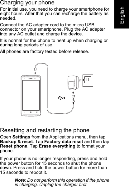 EnglishCharging your phoneFor initial use, you need to charge your smartphone for eight hours. After that you can recharge the battery as needed.Connect the AC adapter cord to the micro USB connector on your smartphone. Plug the AC adapter into any AC outlet and charge the device.It is normal for the phone to heat up when charging or during long periods of use.All phones are factory tested before release.Resetting and restarting the phoneOpen Settings from the Applications menu, then tap Backup &amp; reset. Tap Factory data reset and then tap Reset phone. Tap Erase everything to format your phone.If your phone is no longer responding, press and hold the power button for 15 seconds to shut the phone down. Press and hold the power button for more than 15 seconds to reboot it.Note: Do not perform this operation if the phone is charging. Unplug the charger first.