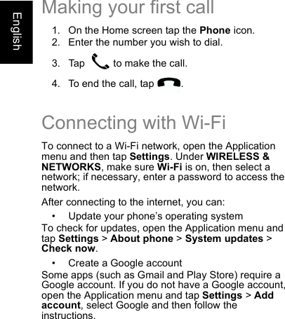 EnglishMaking your first call1. On the Home screen tap the Phone icon.2. Enter the number you wish to dial.3. Tap   to make the call.4. To end the call, tap  .Connecting with Wi-FiTo connect to a Wi-Fi network, open the Application menu and then tap Settings. Under WIRELESS &amp; NETWORKS, make sure Wi-Fi is on, then select a network; if necessary, enter a password to access the network.After connecting to the internet, you can:• Update your phone’s operating systemTo check for updates, open the Application menu and tap Settings &gt; About phone &gt; System updates &gt; Check now.• Create a Google accountSome apps (such as Gmail and Play Store) require a Google account. If you do not have a Google account, open the Application menu and tap Settings &gt; Add account, select Google and then follow the instructions.