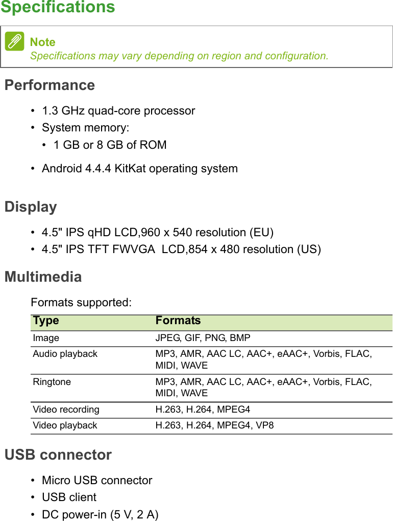 SpecificationsPerformance• 1.3 GHz quad-core processor• System memory:• 1 GB or 8 GB of ROM• Android 4.4.4 KitKat operating systemDisplay•4.5&quot; IPS qHD LCD,960 x 540 resolution (EU)•4.5&quot; IPS TFT FWVGA  LCD,854 x 480 resolution (US)MultimediaFormats supported:USB connector• Micro USB connector• USB client• DC power-in (5 V, 2 A)NoteSpecifications may vary depending on region and configuration.Type FormatsImage JPEG, GIF, PNG, BMPAudio playback MP3, AMR, AAC LC, AAC+, eAAC+, Vorbis, FLAC, MIDI, WAVERingtone MP3, AMR, AAC LC, AAC+, eAAC+, Vorbis, FLAC, MIDI, WAVEVideo recording H.263, H.264, MPEG4Video playback H.263, H.264, MPEG4, VP8