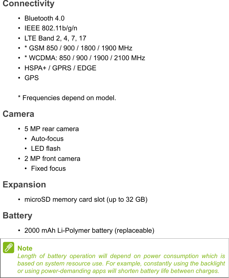 Connectivity• Bluetooth 4.0• IEEE 802.11b/g/n• LTE Band 2, 4, 7, 17•* GSM 850 / 900 / 1800 / 1900 MHz• * WCDMA: 850 / 900 / 1900 / 2100 MHz• HSPA+ / GPRS / EDGE•GPS* Frequencies depend on model.Camera• 5 MP rear camera•Auto-focus•LED flash• 2 MP front camera• Fixed focusExpansion• microSD memory card slot (up to 32 GB)Battery• 2000 mAh Li-Polymer battery (replaceable)NoteLength of battery operation will depend on power consumption which is based on system resource use. For example, constantly using the backlight or using power-demanding apps will shorten battery life between charges.