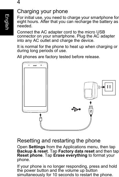  4EnglishCharging your phoneFor initial use, you need to charge your smartphone for eight hours. After that you can recharge the battery as needed.Connect the AC adapter cord to the micro USB connector on your smartphone. Plug the AC adapter into any AC outlet and charge the device.It is normal for the phone to heat up when charging or during long periods of use.All phones are factory tested before release.Resetting and restarting the phoneOpen Settings from the Applications menu, then tap Backup &amp; reset. Tap Factory data reset and then tap Reset phone. Tap Erase everything to format your phone.If your phone is no longer responding, press and hold the power button and the volume up button simultaneously for 10 seconds to restart the phone.