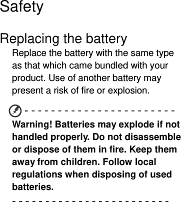  Safety  Replacing the battery Replace the battery with the same type as that which came bundled with your product. Use of another battery may present a risk of fire or explosion. - - - - - - - - - - - - - - - - - - - - - - - Warning! Batteries may explode if not handled properly. Do not disassemble or dispose of them in fire. Keep them away from children. Follow local regulations when disposing of used batteries. - - - - - - - - - - - - - - - - - - - - - - - -  