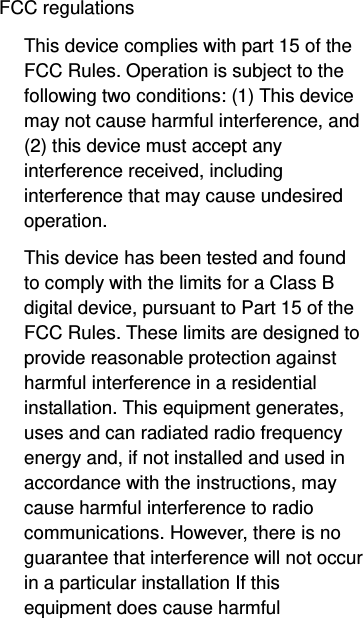  FCC regulations This device complies with part 15 of the FCC Rules. Operation is subject to the following two conditions: (1) This device may not cause harmful interference, and (2) this device must accept any interference received, including interference that may cause undesired operation. This device has been tested and found to comply with the limits for a Class B digital device, pursuant to Part 15 of the FCC Rules. These limits are designed to provide reasonable protection against harmful interference in a residential installation. This equipment generates, uses and can radiated radio frequency energy and, if not installed and used in accordance with the instructions, may cause harmful interference to radio communications. However, there is no guarantee that interference will not occur in a particular installation If this equipment does cause harmful 