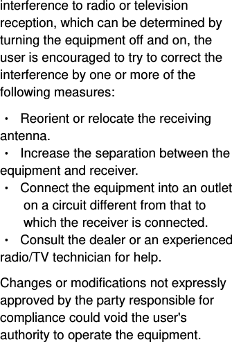  interference to radio or television reception, which can be determined by turning the equipment off and on, the user is encouraged to try to correct the interference by one or more of the following measures: •  Reorient or relocate the receiving antenna. •  Increase the separation between the equipment and receiver. •  Connect the equipment into an outlet on a circuit different from that to which the receiver is connected. •  Consult the dealer or an experienced radio/TV technician for help. Changes or modifications not expressly approved by the party responsible for compliance could void the user&apos;s authority to operate the equipment. 