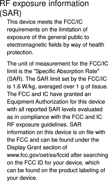  RF exposure information (SAR) This device meets the FCC/IC requirements on the limitation of exposure of the general public to electromagnetic fields by way of health protection.  The unit of measurement for the FCC/IC limit is the &quot;Specific Absorption Rate&quot; (SAR). The SAR limit set by the FCC/IC is 1.6 W/kg, averaged over 1 g of tissue. The FCC and IC have granted an Equipment Authorization for this device with all reported SAR levels evaluated as in compliance with the FCC and IC RF exposure guidelines. SAR information on this device is on file with the FCC and can be found under the Display Grant section of www.fcc.gov/oet/ea/fccid after searching on the FCC ID for your device, which can be found on the product labeling of your device.  