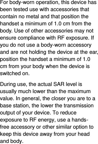  For body-worn operation, this device has been tested use with accessories that contain no metal and that position the handset a minimum of 1.0 cm from the body. Use of other accessories may not ensure compliance with RF exposure. If you do not use a body-worn accessory and are not holding the device at the ear, position the handset a minimum of 1.0 cm from your body when the device is switched on. During use, the actual SAR level is usually much lower than the maximum value. In general, the closer you are to a base station, the lower the transmission output of your device. To reduce exposure to RF energy, use a hands-free accessory or other similar option to keep this device away from your head and body.  