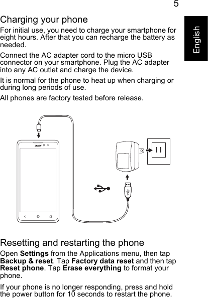 5EnglishCharging your phoneFor initial use, you need to charge your smartphone for eight hours. After that you can recharge the battery as needed.Connect the AC adapter cord to the micro USB connector on your smartphone. Plug the AC adapter into any AC outlet and charge the device.It is normal for the phone to heat up when charging or during long periods of use.All phones are factory tested before release.Resetting and restarting the phoneOpen Settings from the Applications menu, then tap Backup &amp; reset. Tap Factory data reset and then tap Reset phone. Tap Erase everything to format your phone.If your phone is no longer responding, press and hold the power button for 10 seconds to restart the phone.