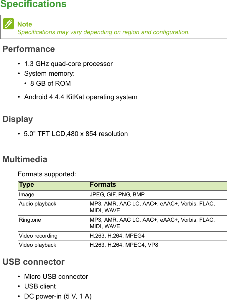 SpecificationsPerformance• 1.3 GHz quad-core processor• System memory:•  8 GB of ROM• Android 4.4.4 KitKat operating systemDisplay•  5.0&quot; TFT LCD,480 x 854 resolutionMultimediaFormats supported:USB connector• Micro USB connector• USB client• DC power-in (5 V, 1 A)NoteSpecifications may vary depending on region and configuration.Type FormatsImage JPEG, GIF, PNG, BMPAudio playback MP3, AMR, AAC LC, AAC+, eAAC+, Vorbis, FLAC, MIDI, WAVERingtone MP3, AMR, AAC LC, AAC+, eAAC+, Vorbis, FLAC, MIDI, WAVEVideo recording H.263, H.264, MPEG4Video playback H.263, H.264, MPEG4, VP8