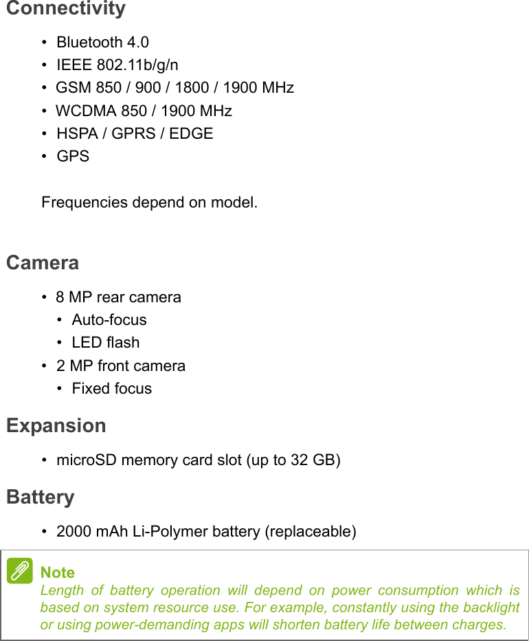 Connectivity• Bluetooth 4.0• IEEE 802.11b/g/n•  GSM 850 / 900 / 1800 / 1900 MHz•  WCDMA 850 / 1900 MHz• HSPA / GPRS / EDGE•GPSFrequencies depend on model.Camera•  8 MP rear camera•Auto-focus•LED flash• 2 MP front camera• Fixed focusExpansion• microSD memory card slot (up to 32 GB)Battery• 2000 mAh Li-Polymer battery (replaceable)NoteLength of battery operation will depend on power consumption which is based on system resource use. For example, constantly using the backlight or using power-demanding apps will shorten battery life between charges.