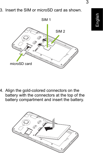 3English3. Insert the SIM or microSD card as shown.4. Align the gold-colored connectors on the battery with the connectors at the top of the battery compartment and insert the battery.microSD cardSIM 1SIM 2 