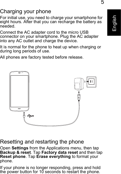 5EnglishCharging your phoneFor initial use, you need to charge your smartphone for eight hours. After that you can recharge the battery as needed.Connect the AC adapter cord to the micro USB connector on your smartphone. Plug the AC adapter into any AC outlet and charge the device.It is normal for the phone to heat up when charging or during long periods of use.All phones are factory tested before release.Resetting and restarting the phoneOpen Settings from the Applications menu, then tap Backup &amp; reset. Tap Factory data reset and then tap Reset phone. Tap Erase everything to format your phone.If your phone is no longer responding, press and hold the power button for 10 seconds to restart the phone.